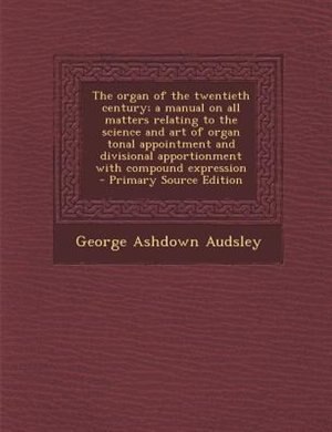 The organ of the twentieth century; a manual on all matters relating to the science and art of organ tonal appointment and divisional apportionment with compound expression  - Primary Source Edition