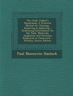 The Clock Jobber's Handybook: A Practical Manual On Cleaning, Repairing & Adjusting : Embracing Information On the Tools, Materia