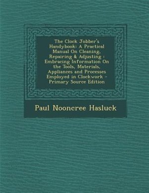 The Clock Jobber's Handybook: A Practical Manual On Cleaning, Repairing & Adjusting : Embracing Information On the Tools, Materia