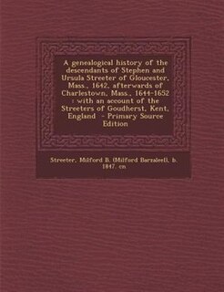 A genealogical history of the descendants of Stephen and Ursula Streeter of Gloucester, Mass., 1642, afterwards of Charlestown, Mass., 1644-1652: with an account of the Streeters of Goudherst, Kent, England  - Primary Source Edition