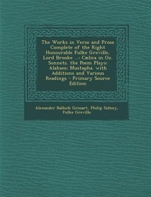 The Works in Verse and Prose Complete of the Right Honourable Fulke Greville, Lord Brooke ...: Cælica in Ox. Sonnets. the Poem Plays: Alaham; Mustapha. with Additions and Various Readings