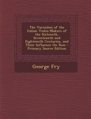 The Varnishes of the Italian Violin-Makers of the Sixteenth, Seventeenth and Eighteenth Centuries, and Their Influence On Tone