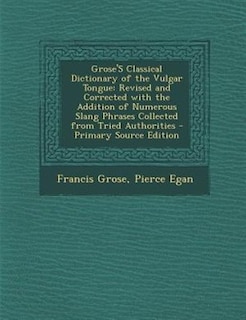 Grose'S Classical Dictionary of the Vulgar Tongue: Revised and Corrected with the Addition of Numerous Slang Phrases Collected from Tried Authorities