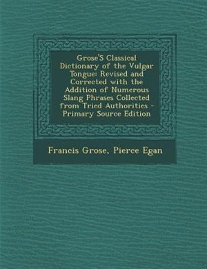 Grose'S Classical Dictionary of the Vulgar Tongue: Revised and Corrected with the Addition of Numerous Slang Phrases Collected from Tried Authorities