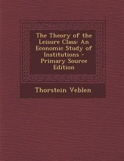 The Theory of the Leisure Class: An Economic Study of Institutions - Primary Source Edition