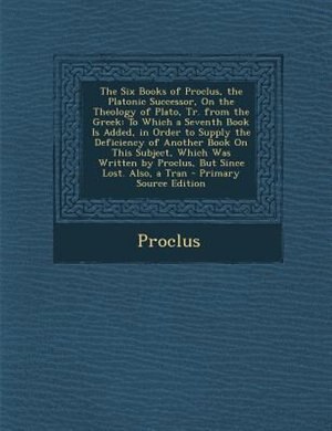The Six Books of Proclus, the Platonic Successor, On the Theology of Plato, Tr. from the Greek: To Which a Seventh Book Is Added, in Order to Supply the Deficiency of Another Book On This Subject