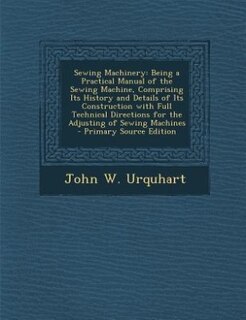 Sewing Machinery: Being a Practical Manual of the Sewing Machine, Comprising Its History and Details of Its Construct