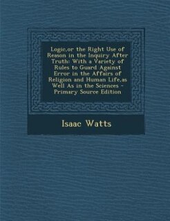 Logic,or the Right Use of Reason in the Inquiry After Truth: With a Variety of Rules to Guard Against Error in the Affairs of Religion and Human Life,as Well As
