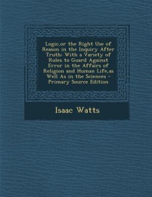 Logic,or the Right Use of Reason in the Inquiry After Truth: With a Variety of Rules to Guard Against Error in the Affairs of Religion and Human Life,as Well As