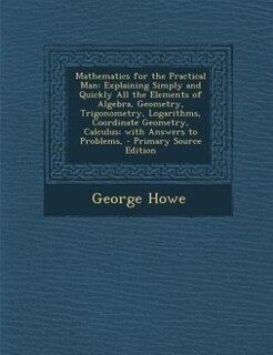 Mathematics for the Practical Man: Explaining Simply and Quickly All the Elements of Algebra, Geometry, Trigonometry, Logarithms, Coor