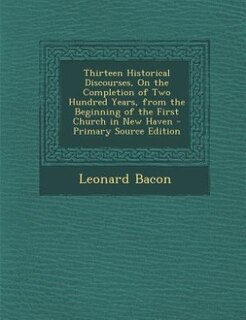 Thirteen Historical Discourses, On the Completion of Two Hundred Years, from the Beginning of the First Church in New Haven - Primary Source Edition