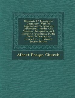 Elements Of Descriptive Geometry: With Its Applications To Spherical Projections, Shades And Shadows, Perspective And Isometric Proje
