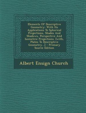 Elements Of Descriptive Geometry: With Its Applications To Spherical Projections, Shades And Shadows, Perspective And Isometric Proje