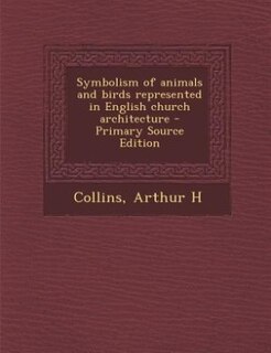 Symbolism of animals and birds represented in English church architecture - Primary Source Edition