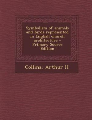 Symbolism of animals and birds represented in English church architecture - Primary Source Edition