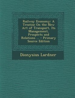 Railway Economy: A Treatise On the New Art of Transport, Its Management, Prospects and Relations ... - Primary Sourc