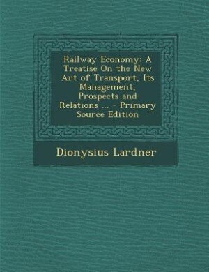 Railway Economy: A Treatise On the New Art of Transport, Its Management, Prospects and Relations ... - Primary Sourc