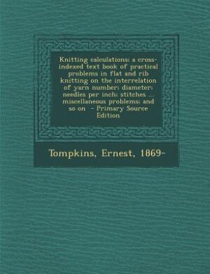 Knitting calculations; a cross-indexed text book of practical problems in flat and rib knitting on the interrelation of yarn number; diameter; needles per inch; stitches ... miscellaneous problems; and so on