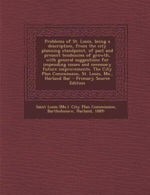 Problems of St. Louis, being a description, from the city planning standpoint, of past and present tendencies of growth, with general suggestions for impending issues and necessary future improvements. The City Plan Commission, St. Louis, Mo., Harland Bar