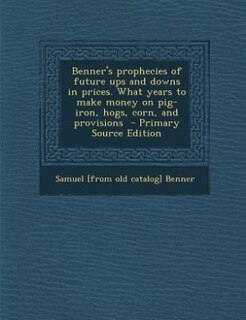 Benner's prophecies of future ups and downs in prices. What years to make money on pig-iron, hogs, corn, and provisions  - Primary Source Edition