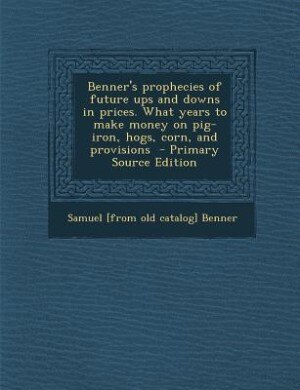 Benner's prophecies of future ups and downs in prices. What years to make money on pig-iron, hogs, corn, and provisions  - Primary Source Edition