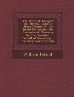 The Truth of Thought: Or, Material Logic: A Short Treatise On the Initial Philosophy, the Groundwork Necessary for the Co