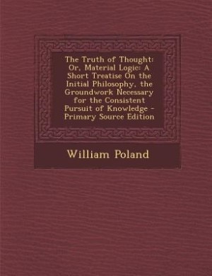The Truth of Thought: Or, Material Logic: A Short Treatise On the Initial Philosophy, the Groundwork Necessary for the Co