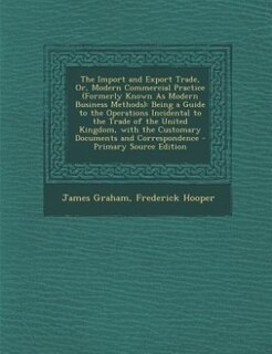 The Import and Export Trade, Or, Modern Commercial Practice (Formerly Known As Modern Business Methods): Being a Guide to the Operations Incidental to the Trade of the United Kingdom, with the Customary D