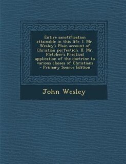 Entire sanctification attainable in this life. I. Mr. Wesley's Plain account of Christian perfection. II. Mr. Fletcher's Practical application of the doctrine to various classes of Christians  - Primary Source Edition