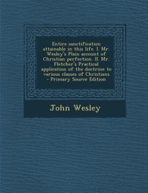 Entire sanctification attainable in this life. I. Mr. Wesley's Plain account of Christian perfection. II. Mr. Fletcher's Practical application of the doctrine to various classes of Christians  - Primary Source Edition