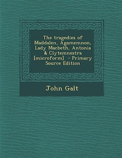 The tragedies of Maddalen, Agamemnon, Lady Macbeth, Antonia & Clytemnestra [microform]  - Primary Source Edition