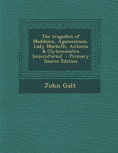 The tragedies of Maddalen, Agamemnon, Lady Macbeth, Antonia & Clytemnestra [microform]  - Primary Source Edition