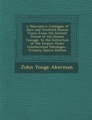 A Descriptive Catalogue of Rare and Unedited Roman Coins: From the Earliest Period of the Roman Coinage, to the Extinction of the Empire Under Constantinus P