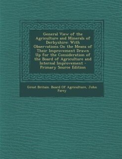 General View of the Agriculture and Minerals of Derbyshire: With Observations On the Means of Their Improvement Drawn Up for the Consideration of the Board of