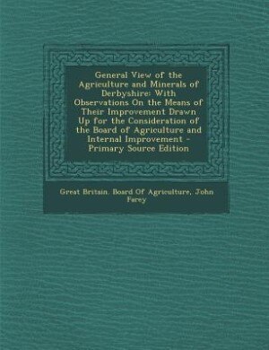 General View of the Agriculture and Minerals of Derbyshire: With Observations On the Means of Their Improvement Drawn Up for the Consideration of the Board of