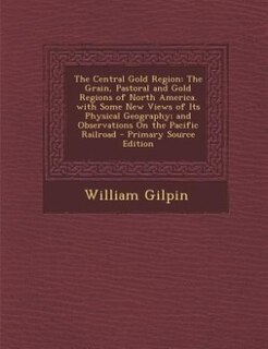 The Central Gold Region: The Grain, Pastoral and Gold Regions of North America. with Some New Views of Its Physical Geograph