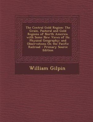 The Central Gold Region: The Grain, Pastoral and Gold Regions of North America. with Some New Views of Its Physical Geograph