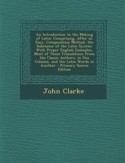 An Introduction to the Making of Latin: Comprising, After an Easy, Compendious Method, the Substance of the Latin Syntax: With Proper Engli