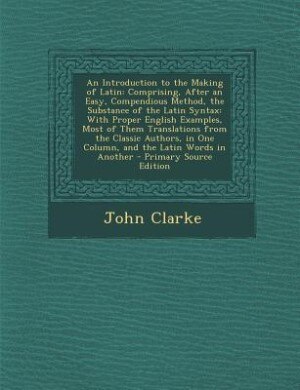 An Introduction to the Making of Latin: Comprising, After an Easy, Compendious Method, the Substance of the Latin Syntax: With Proper Engli