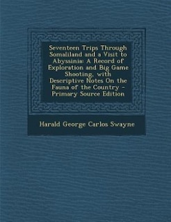 Seventeen Trips Through Somaliland and a Visit to Abyssinia: A Record of Exploration and Big Game Shooting, with Descriptive Notes On the Fauna of the Country -