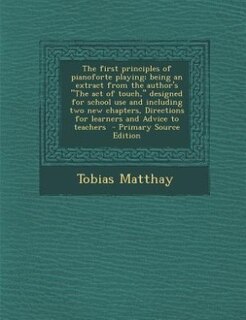 The first principles of pianoforte playing; being an extract from the author's The act of touch, designed for school use and including two new chapters, Directions for learners and Advice to teachers