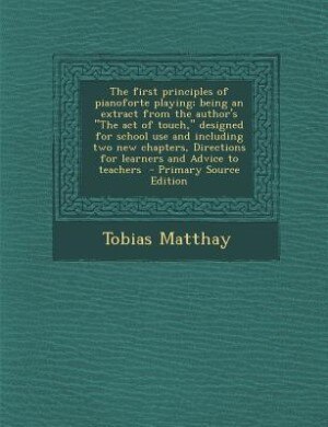 The first principles of pianoforte playing; being an extract from the author's The act of touch, designed for school use and including two new chapters, Directions for learners and Advice to teachers