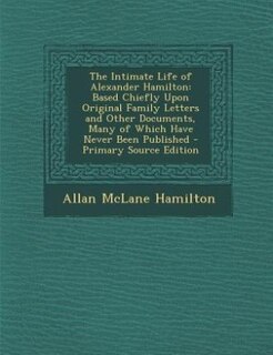 The Intimate Life of Alexander Hamilton: Based Chiefly Upon Original Family Letters and Other Documents, Many of Which Have Never Been Publi
