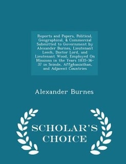 Reports and Papers, Political, Geographical, & Commercial Submitted to Government by Alexander Burnes, Lieutenant Leech, Doctor Lord, and Lieutenant Wood, Employed On Missions in the Years 1835-36-37 in Scinde, Affghanisthan, and Adjacent Countries - Scho