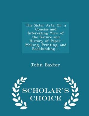 Front cover_The Sister Arts; Or, a Concise and Interesting View of the Nature and History of Paper-Making, Printing, and Bookbinding ... - Scholar's Choice Edition