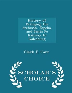 Front cover_History of Bringing the Atchison, Topeka, and Santa Fe Railway to Galesburg - Scholar's Choice Edition
