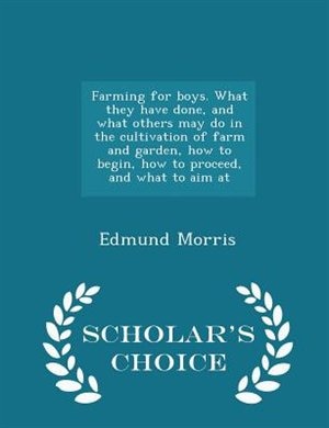 Farming for boys. What they have done, and what others may do in the cultivation of farm and garden, how to begin, how to proceed, and what to aim at  - Scholar's Choice Edition