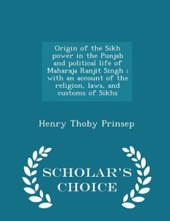 Front cover_Origin of the Sikh power in the Punjab and political life of Maharaja Ranjit Singh ; with an account of the religion, laws, and customs of Sikhs  - Scholar's Choice Edition