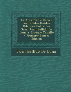 La Anexión De Cuba a Los Estados Unidos: Polémica Entre Los Sres. Juan Bellido De Luna Y Enrique Trujillo - Primary Source Edition