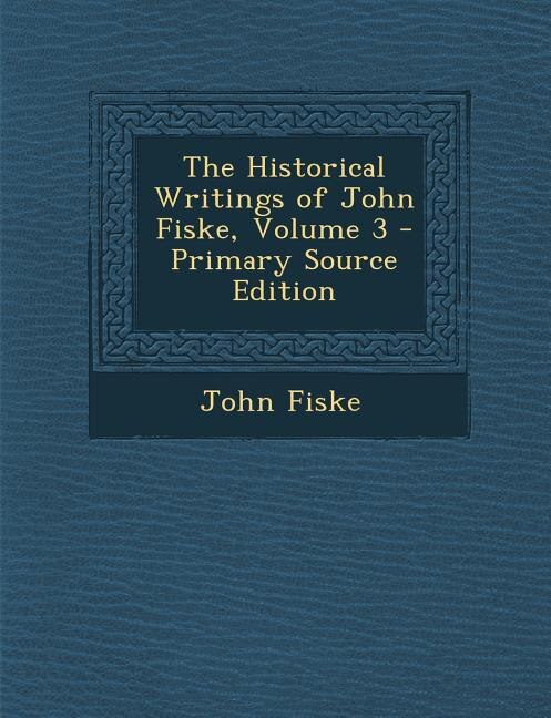 Front cover_The Historical Writings of John Fiske, Volume 3 - Primary Source Edition
